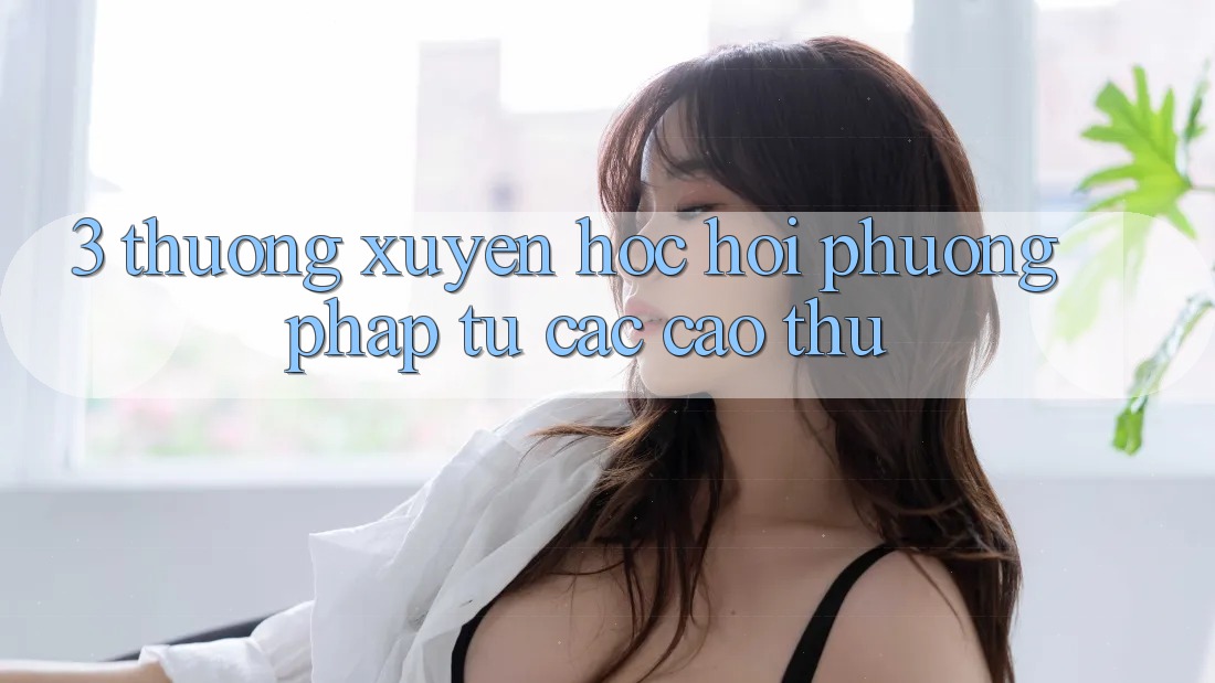 3. Thường xuyên học hỏi phương pháp từ các cao thủ