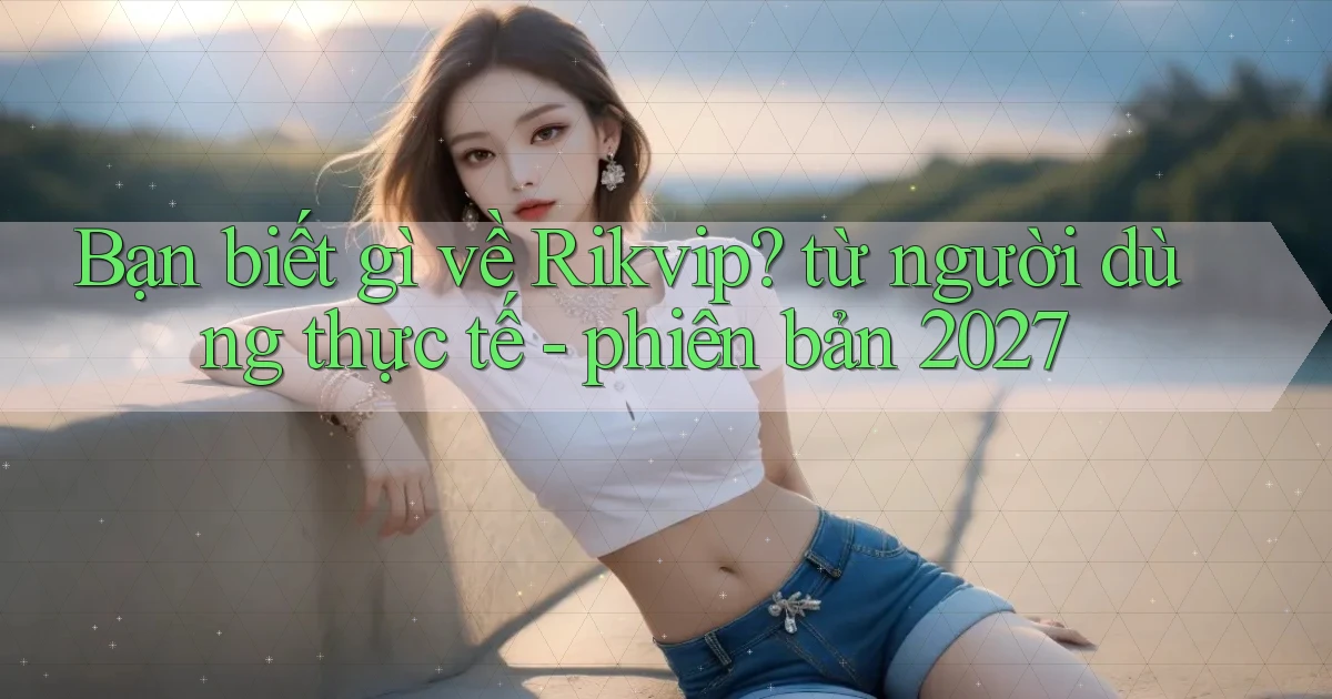Bạn biết gì về Rikvip từ người dùng thực tế   phiên bản 2027