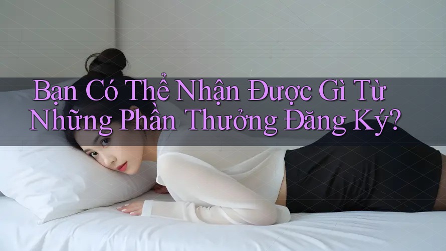 Bạn Có Thể Nhận Được Gì Từ Những Phần Thưởng Đăng Ký?