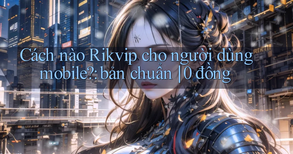 Cách nào Rikvip cho người dùng mobile bản chuẩn 0 đồng