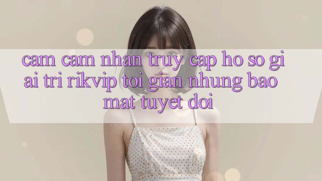 Cảm cảm nhận Truy cập hồ sơ Giải Trí Rikvip: Tối Giản Nhưng Bảo Mật Tuyệt Đối