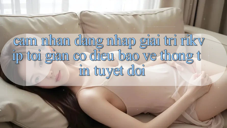 Cảm nhận Đăng nhập Giải Trí Rikvip: Tối Giản Có điều Bảo vệ thông tin Tuyệt Đối