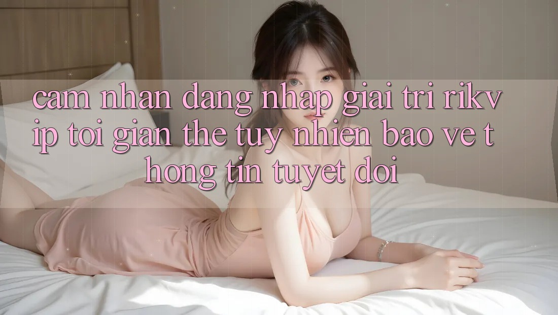 Cảm nhận Đăng Nhập Giải Trí Rikvip: Tối Giản Thế tuy nhiên Bảo vệ thông tin Tuyệt Đối