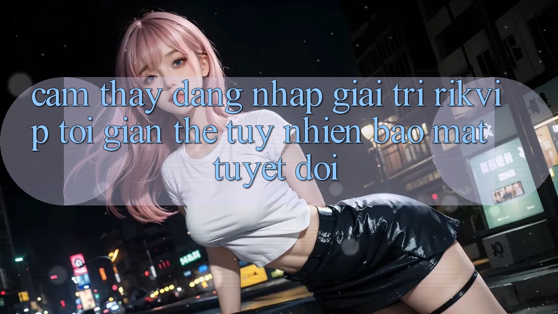 Cảm thấy Đăng Nhập Giải Trí Rikvip: Tối Giản Thế tuy nhiên Bảo Mật Tuyệt Đối