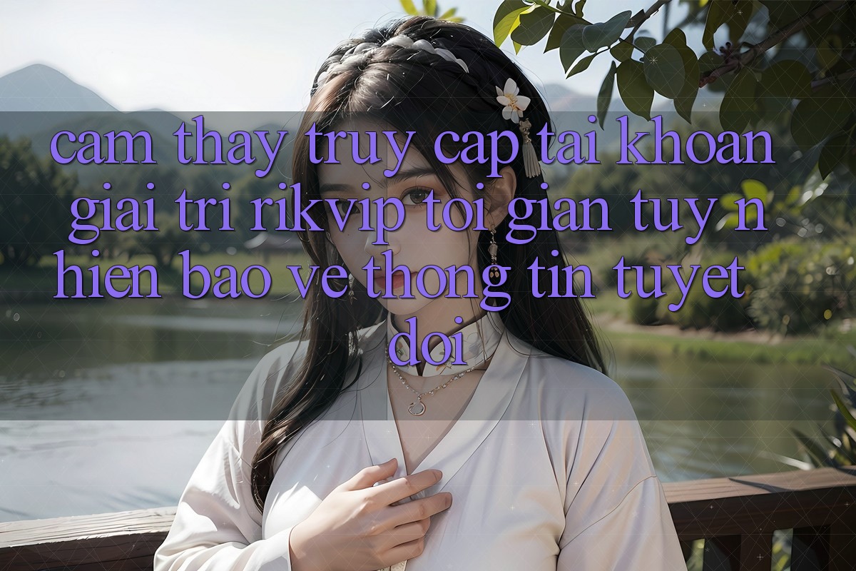 Cảm thấy Truy cập tài khoản Giải Trí Rikvip: Tối Giản Tuy nhiên Bảo vệ thông tin Tuyệt Đối