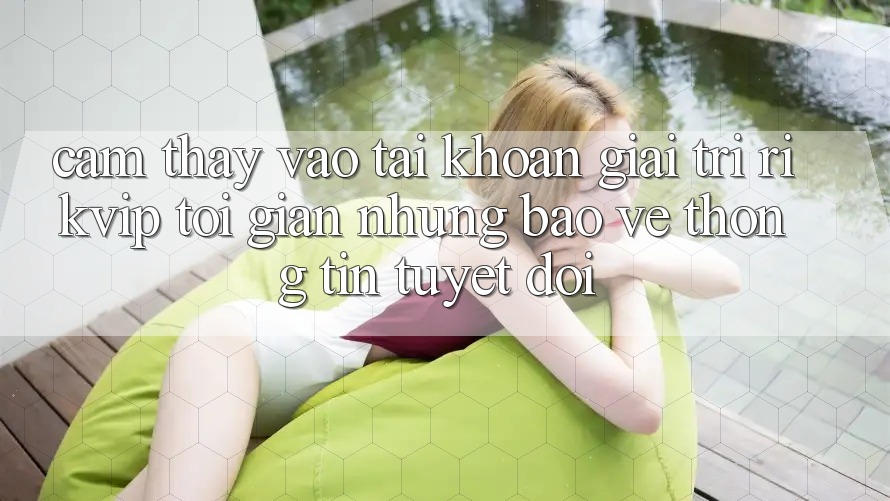 Cảm thấy Vào tài khoản Giải Trí Rikvip: Tối Giản Nhưng Bảo vệ thông tin Tuyệt Đối