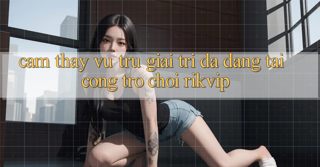 Cảm thấy Vũ Trụ Giải Trí Đa Dạng Tại Cổng Trò chơi Rikvip
