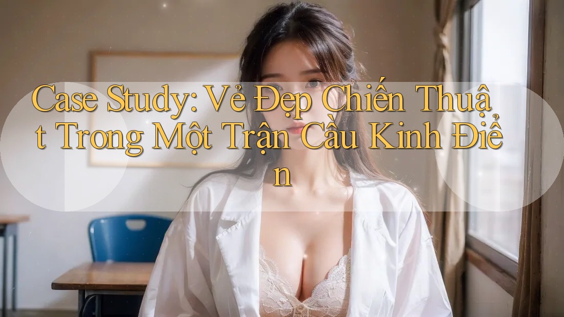 Case Study: Vẻ Đẹp Chiến Thuật Trong Một Trận Cầu Kinh Điển Case Study: Vẻ Đẹp Chiến Thuật Trong Một Trận Cầu Kinh Điển