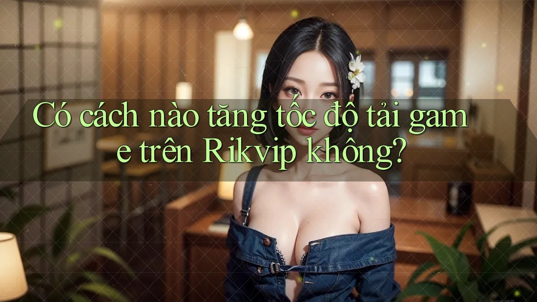 Có cách nào tăng tốc độ tải game trên Rikvip không?