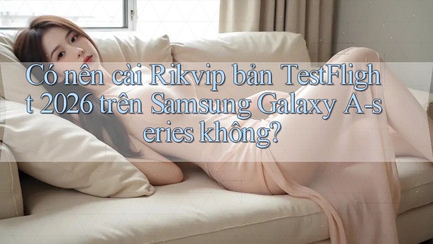 Có nên cài Rikvip bản TestFlight 2026 trên Samsung Galaxy A-series không?