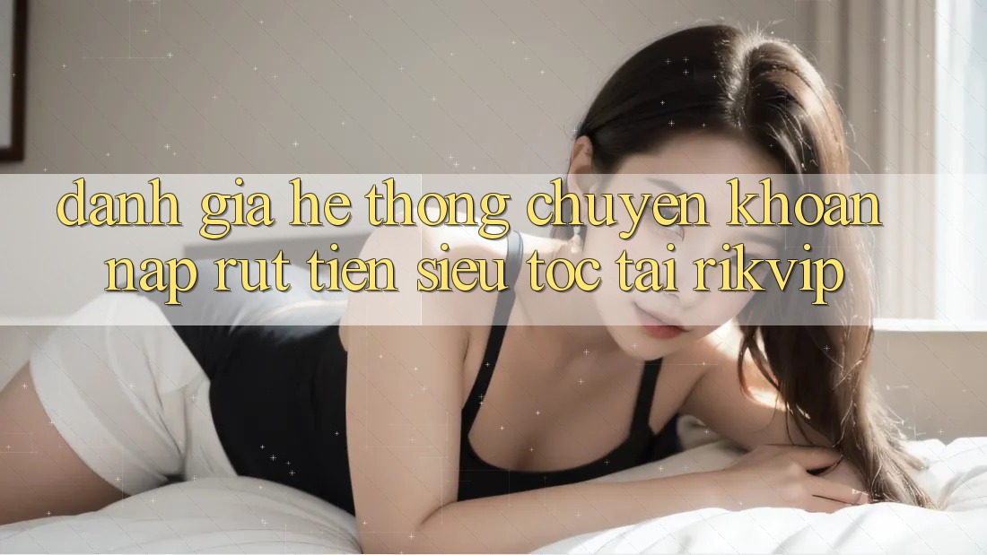 Đánh Giá Hệ Thống Chuyển khoản Nạp Rút Tiền Siêu Tốc Tại Rikvip
