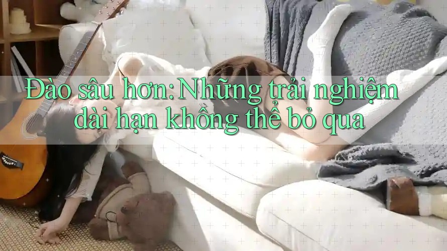 Đào sâu hơn: Những trải nghiệm dài hạn không thể bỏ qua Đào sâu hơn: Những trải nghiệm dài hạn không thể bỏ qua