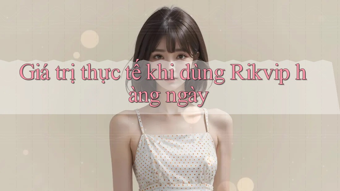 Giá trị thực tế khi dùng Rikvip hàng ngày