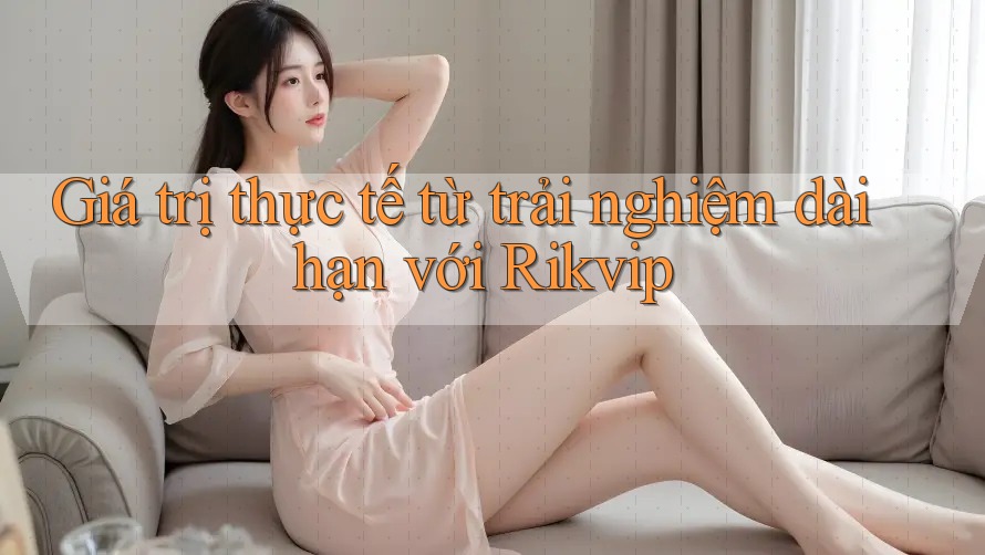 Giá trị thực tế từ trải nghiệm dài hạn với Rikvip