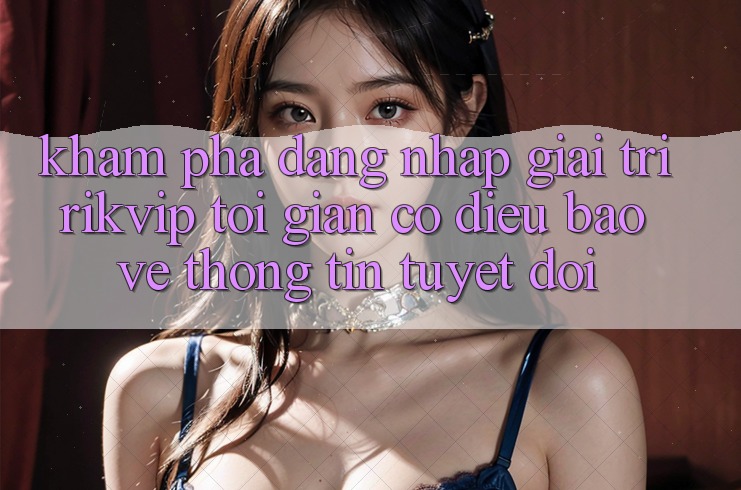 Khám phá Đăng Nhập Giải Trí Rikvip: Tối Giản Có điều Bảo vệ thông tin Tuyệt Đối