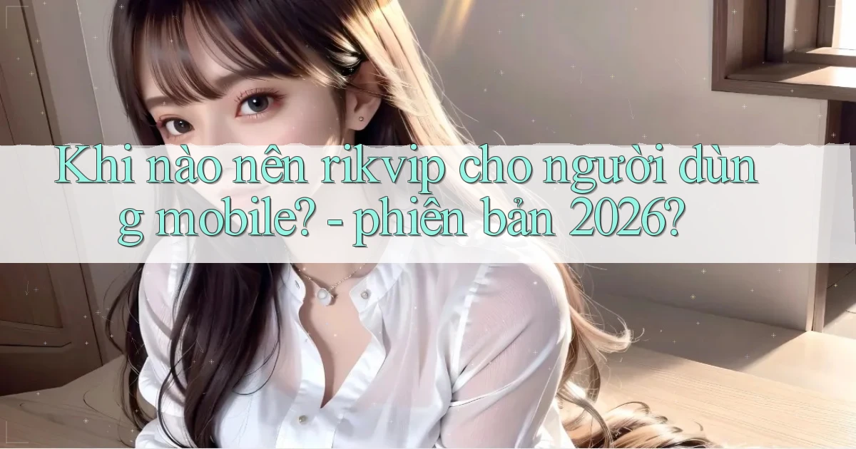 Khi nào nên rikvip cho người dùng mobile   phiên bản 2026