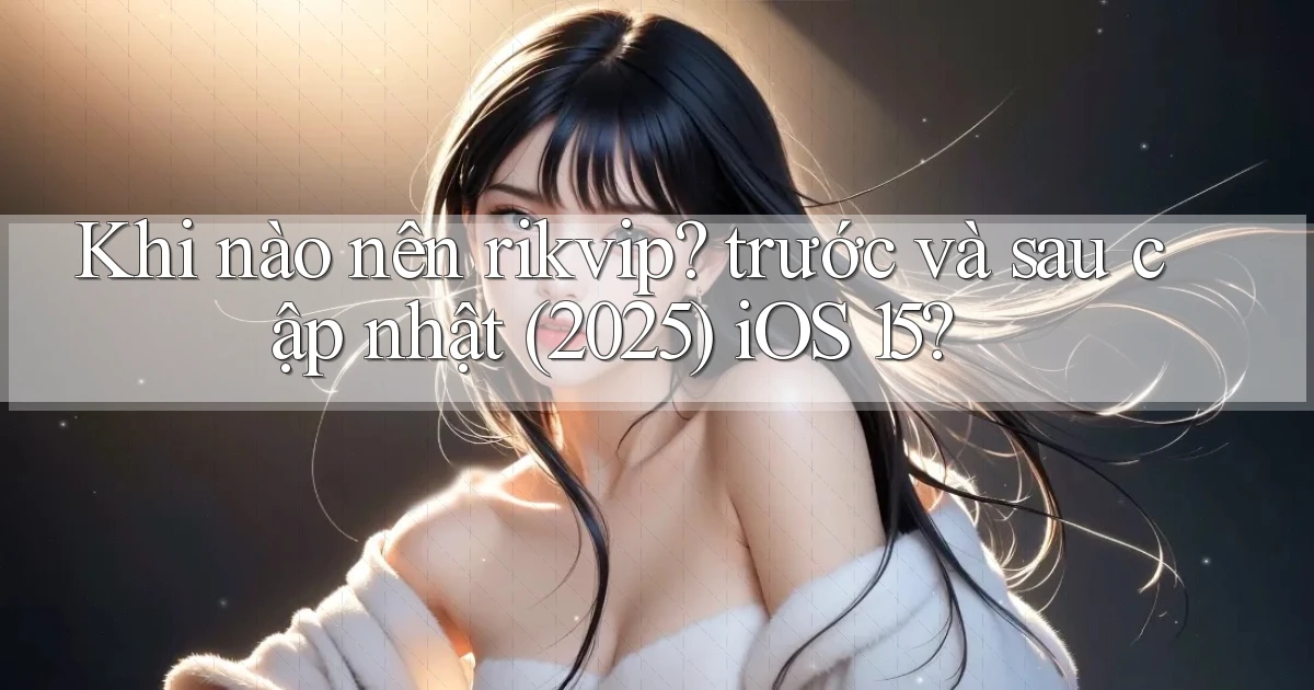 Khi nào nên rikvip trước và sau cập nhật (2025) iOS 15