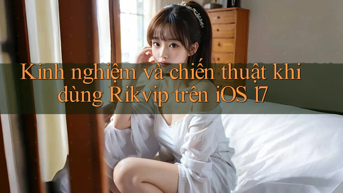 Kinh nghiệm và chiến thuật khi dùng Rikvip trên iOS 17