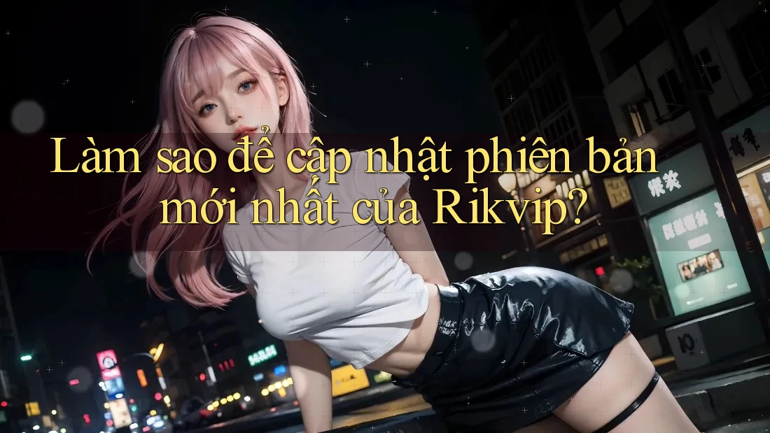 Làm sao để cập nhật phiên bản mới nhất của Rikvip?