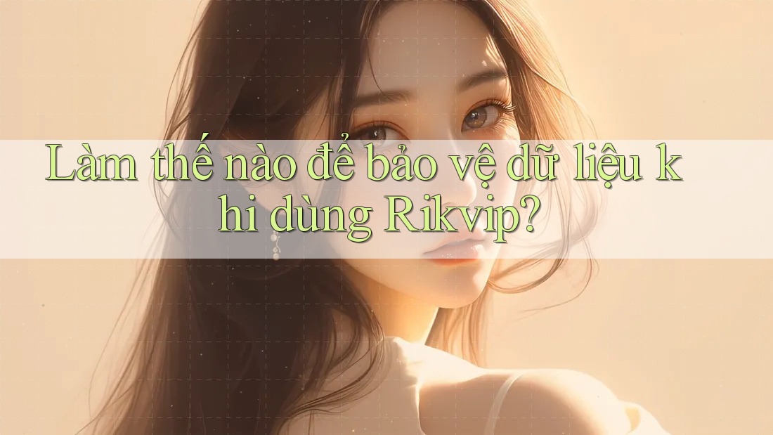 Làm thế nào để bảo vệ dữ liệu khi dùng Rikvip?