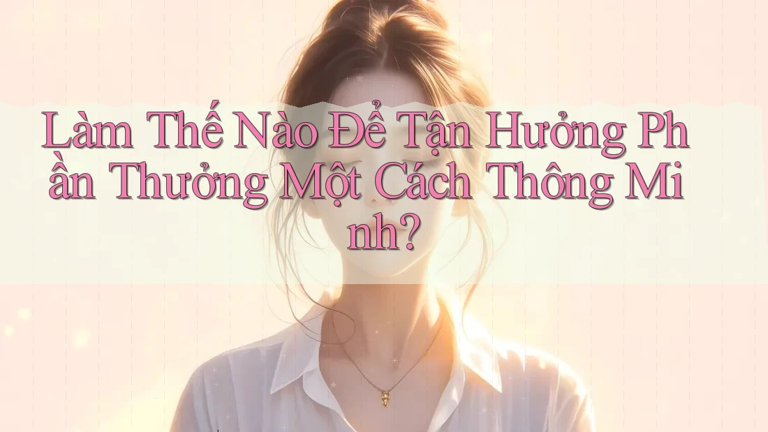 Làm Thế Nào Để Tận Hưởng Phần Thưởng Một Cách Thông Minh?