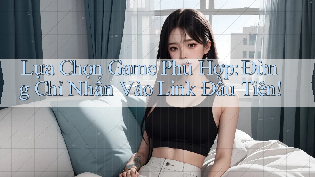 Lựa Chọn Game Phù Hợp: Đừng Chỉ Nhấn Vào Link Đầu Tiên!