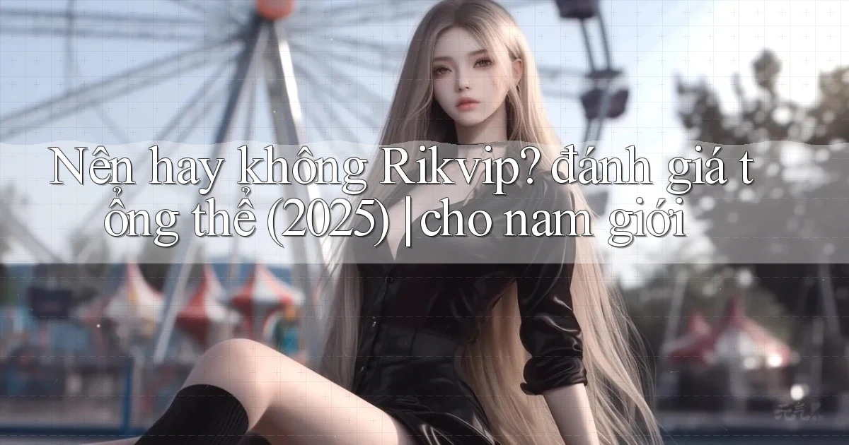Nên hay không Rikvip đánh giá tổng thể (2025) cho nam giới