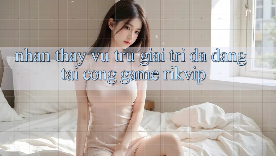 Nhận thấy Vũ Trụ Giải Trí Đa Dạng Tại Cổng Game Rikvip
