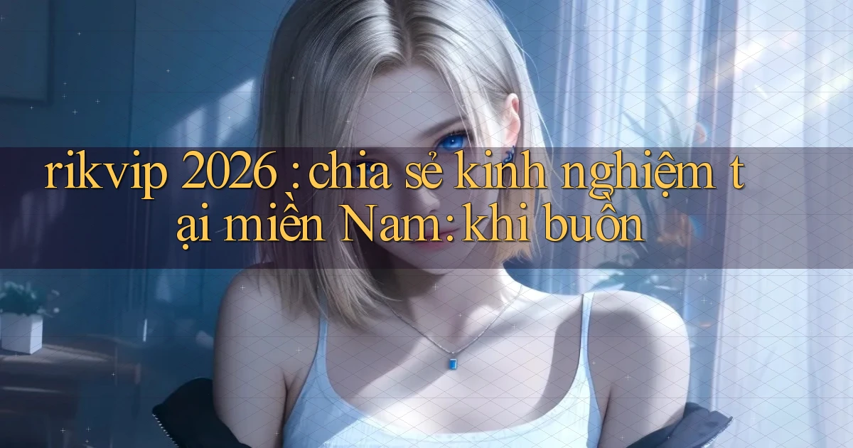 rikvip 2026 chia sẻ kinh nghiệm tại miền Nam khi buồn