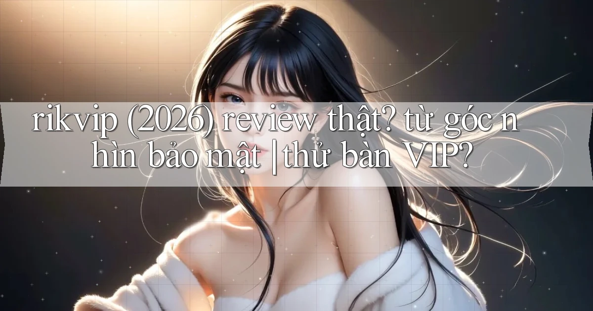 rikvip (2026) review thật từ góc nhìn bảo mật thử bàn VIP