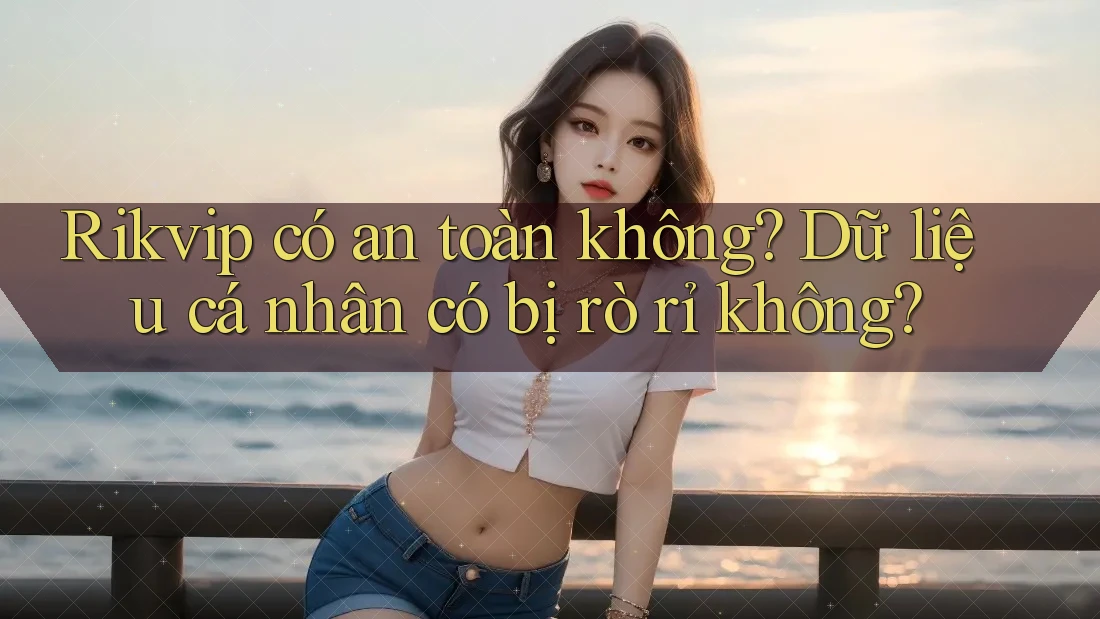 Rikvip có an toàn không? Dữ liệu cá nhân có bị rò rỉ không?