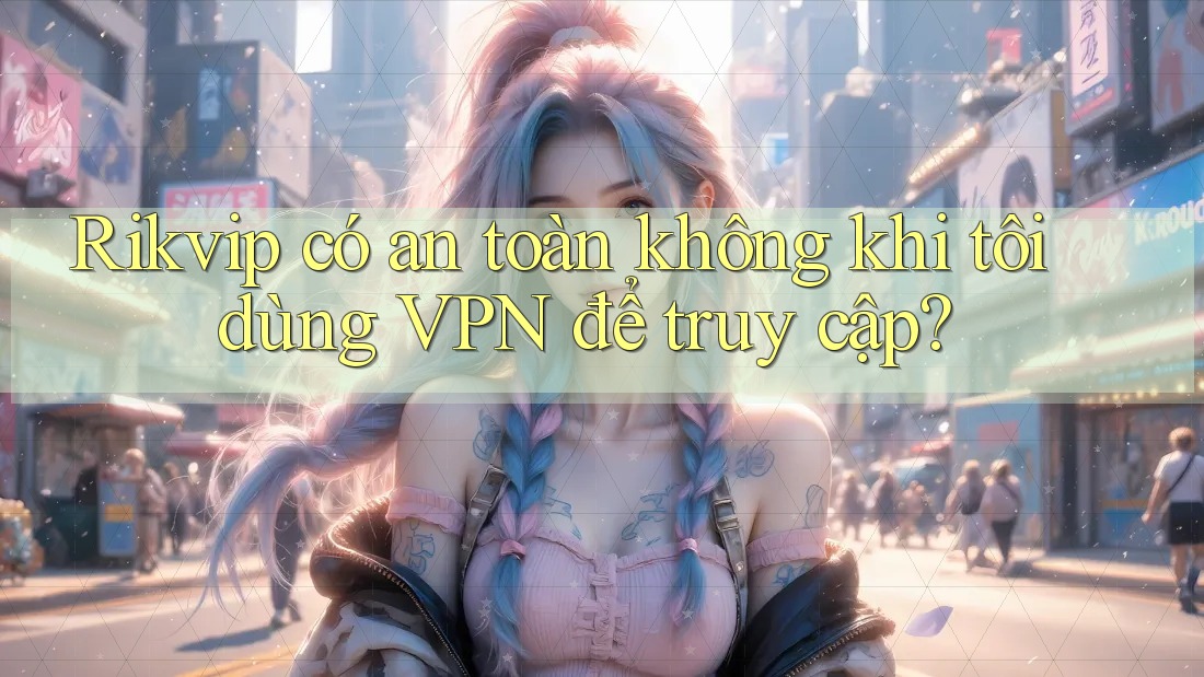Rikvip có an toàn không khi tôi dùng VPN để truy cập?