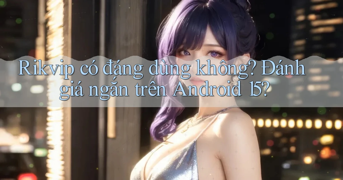 rikvip có đáng dùng không đánh giá ngắn trên Android 15