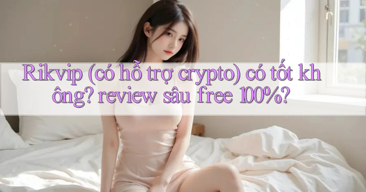 Rikvip (có hỗ trợ crypto) có tốt không review sâu free 100%