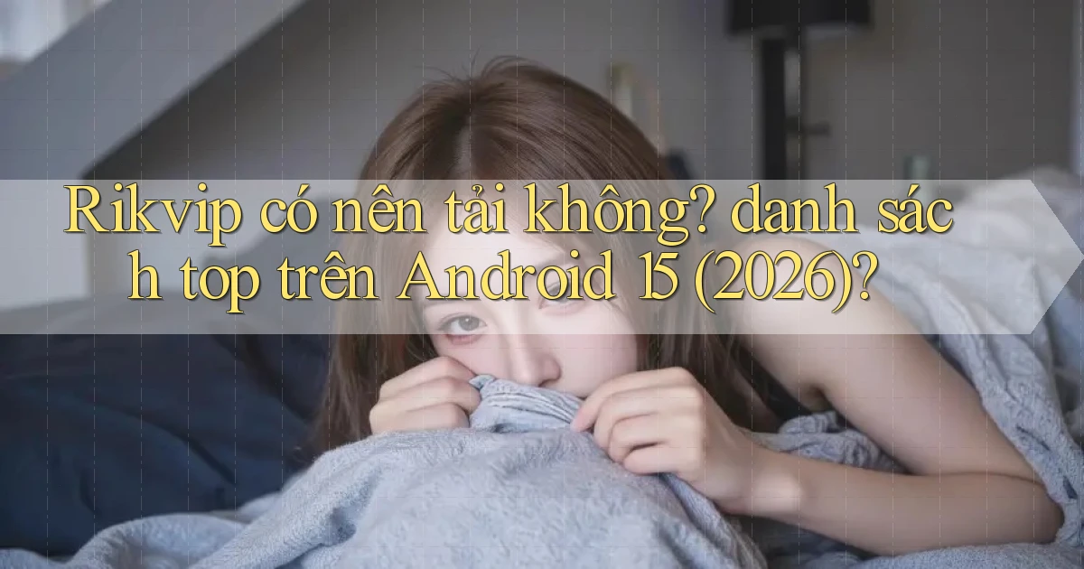 Rikvip có nên tải không danh sách top trên Android 15 (2026)