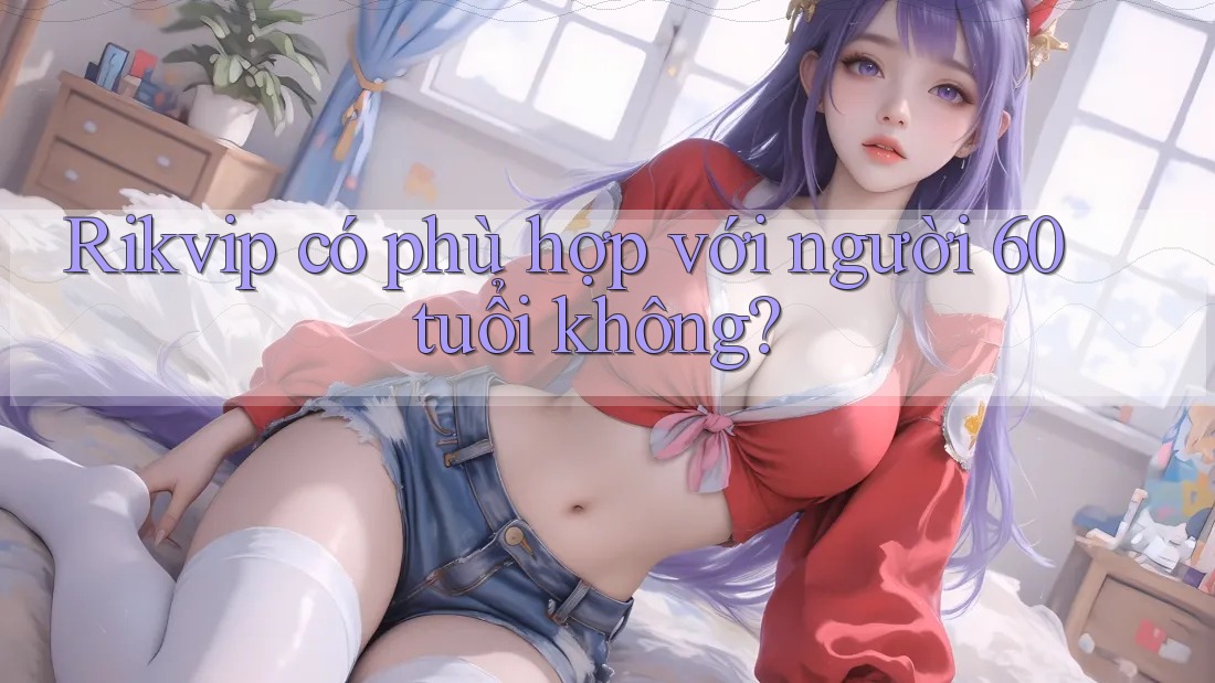Rikvip có phù hợp với người 60 tuổi không?