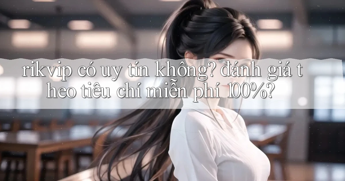 rikvip có uy tín không đánh giá theo tiêu chí miễn phí 100%