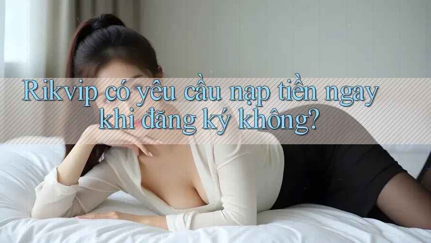 Rikvip có yêu cầu nạp tiền ngay khi đăng ký không?