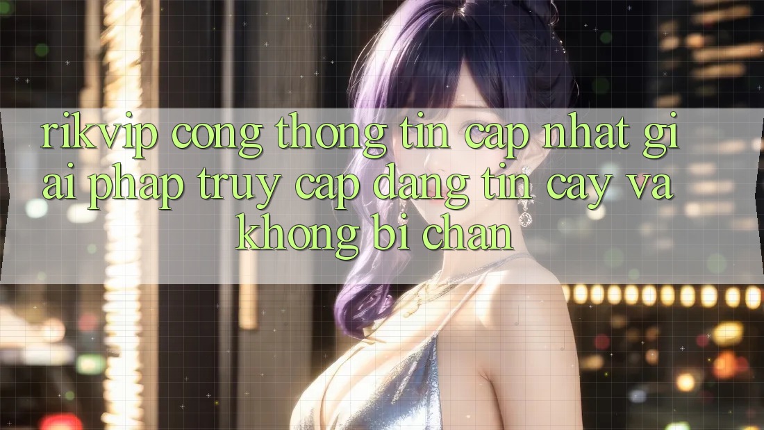 Rikvip - Cổng thông tin Cập Nhật: Giải Pháp Truy Cập Đáng tin cậy Và Không Bị Chặn