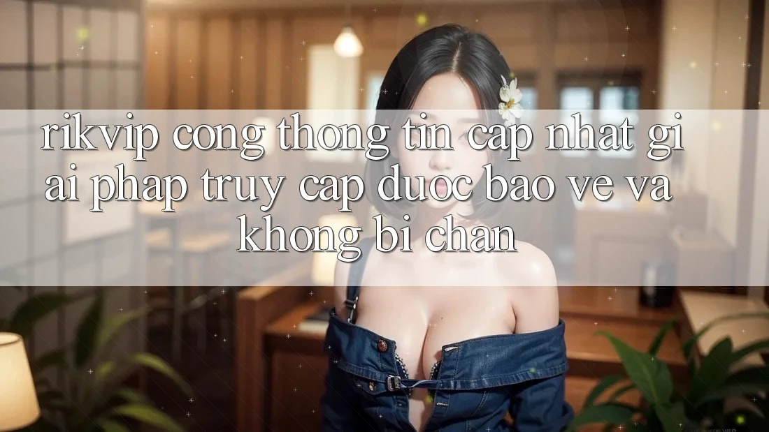 Rikvip - Cổng thông tin Cập Nhật: Giải Pháp Truy Cập Được bảo vệ Và Không Bị Chặn