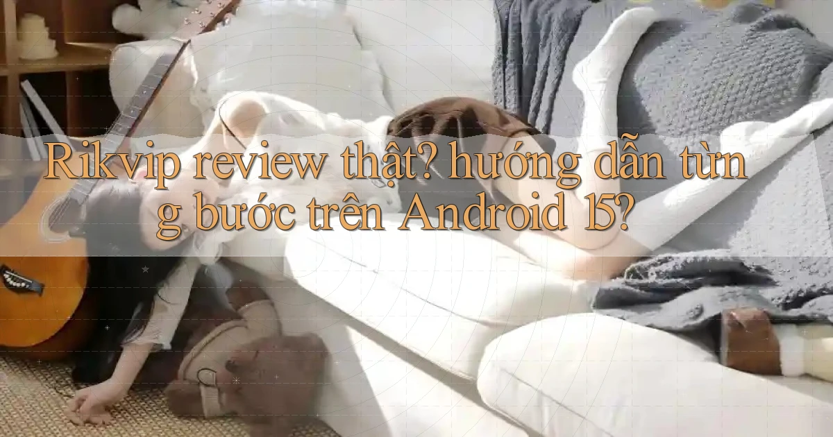 Rikvip review thật hướng dẫn từng bước trên Android 15