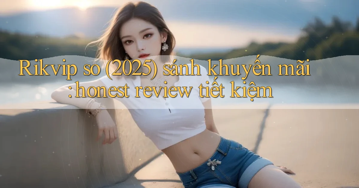 Rikvip so (2025) sánh khuyến mãi honest review tiết kiệm