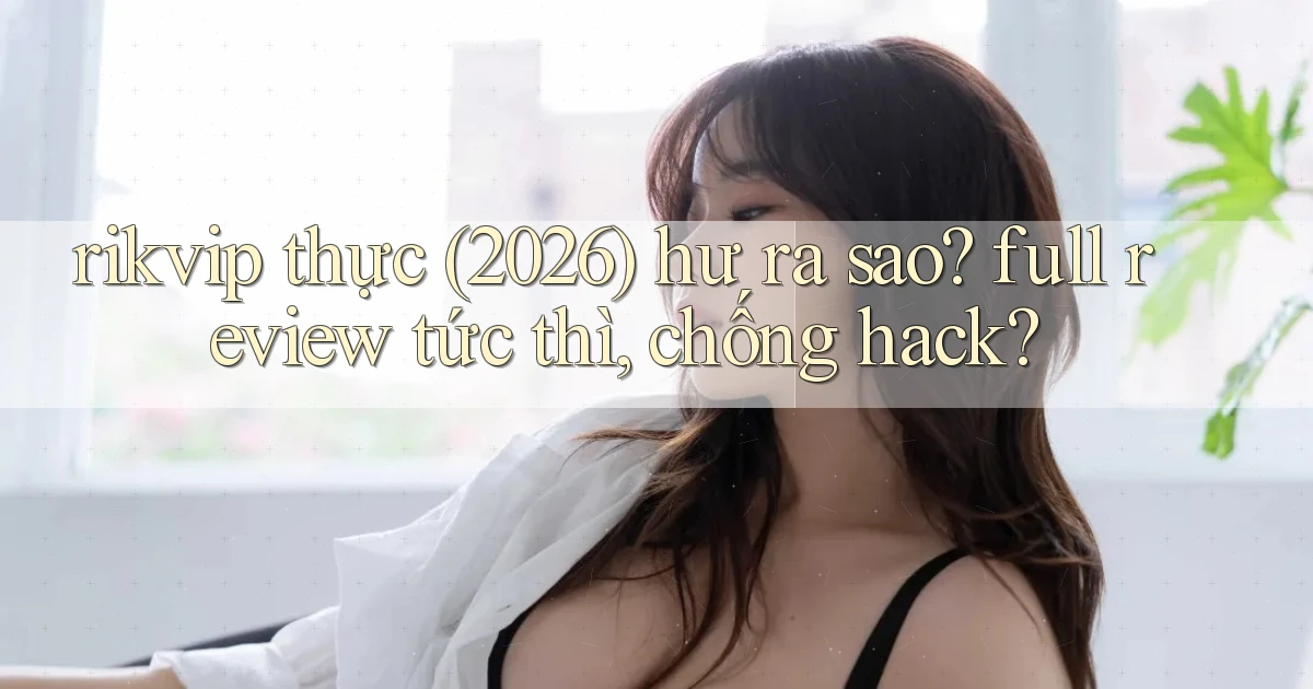 rikvip thực (2026) hư ra sao full review tức thì, chống hack