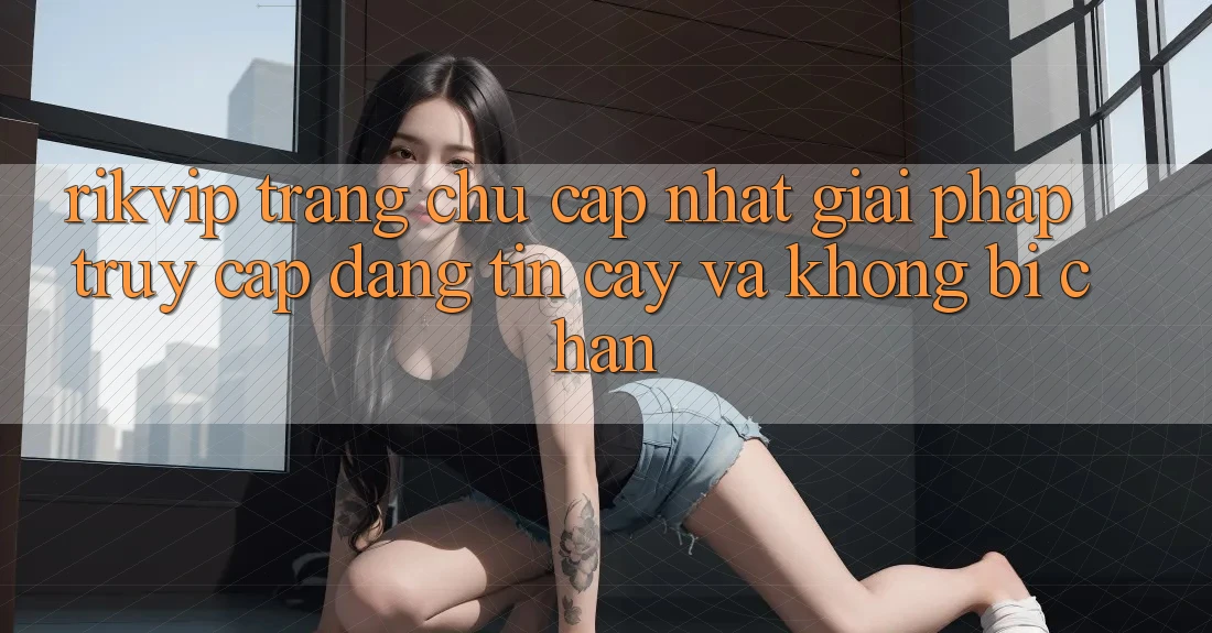 Rikvip - Trang chủ Cập Nhật: Giải Pháp Truy Cập Đáng tin cậy Và Không Bị Chặn