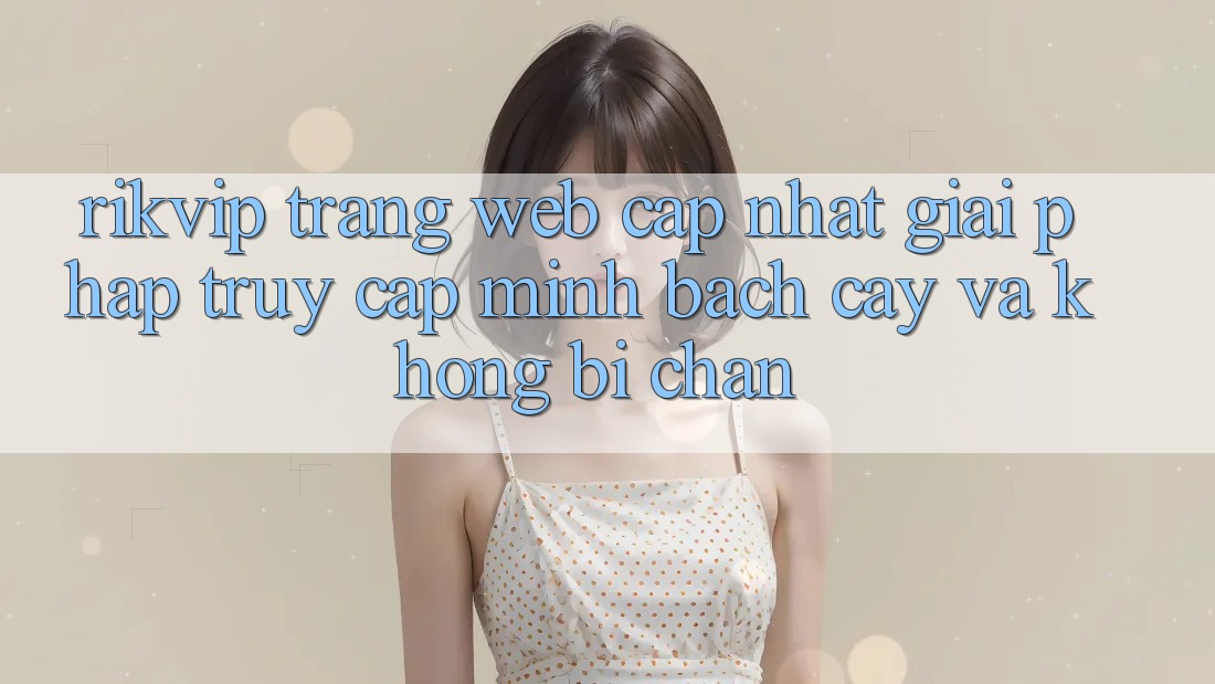 Rikvip - Trang web Cập Nhật: Giải Pháp Truy Cập Minh bạch cậy Và Không Bị Chặn