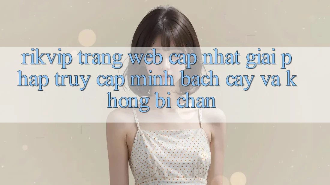 Rikvip - Trang web Cập Nhật: Giải Pháp Truy Cập Minh bạch cậy Và Không Bị Chặn