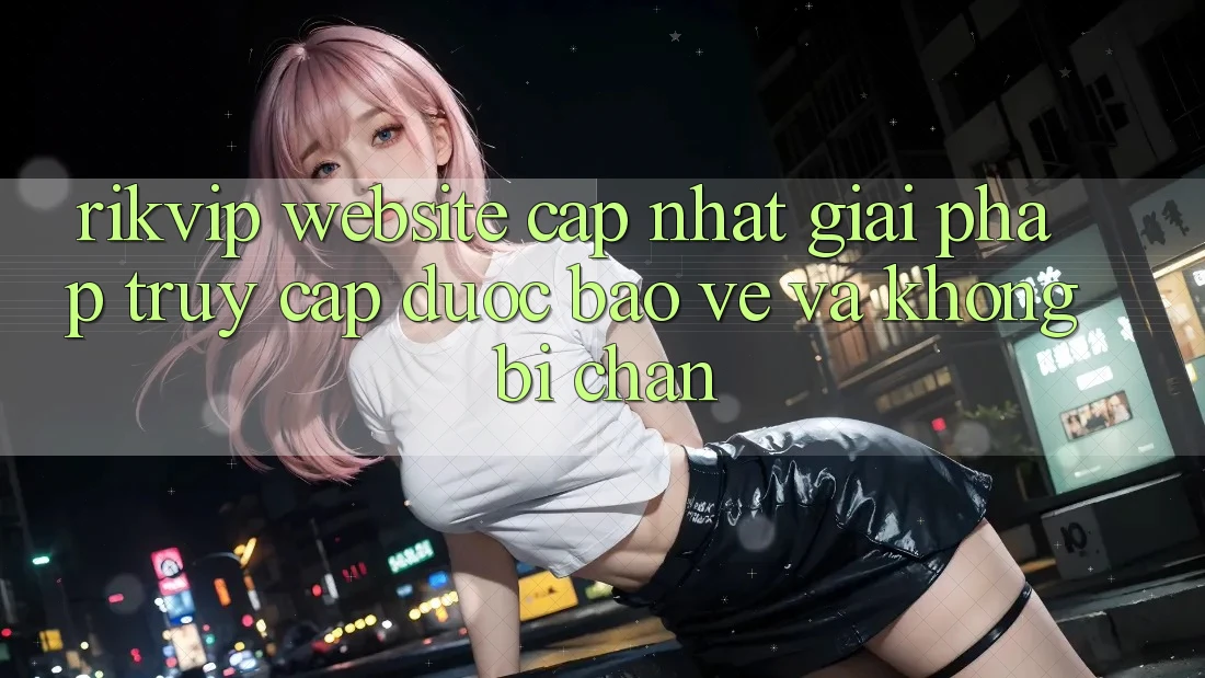 Rikvip - Website Cập Nhật: Giải Pháp Truy Cập Được bảo vệ Và Không Bị Chặn