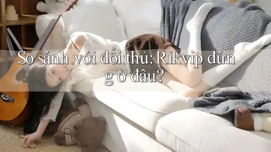So sánh với đối thủ: Rikvip đứng ở đâu?