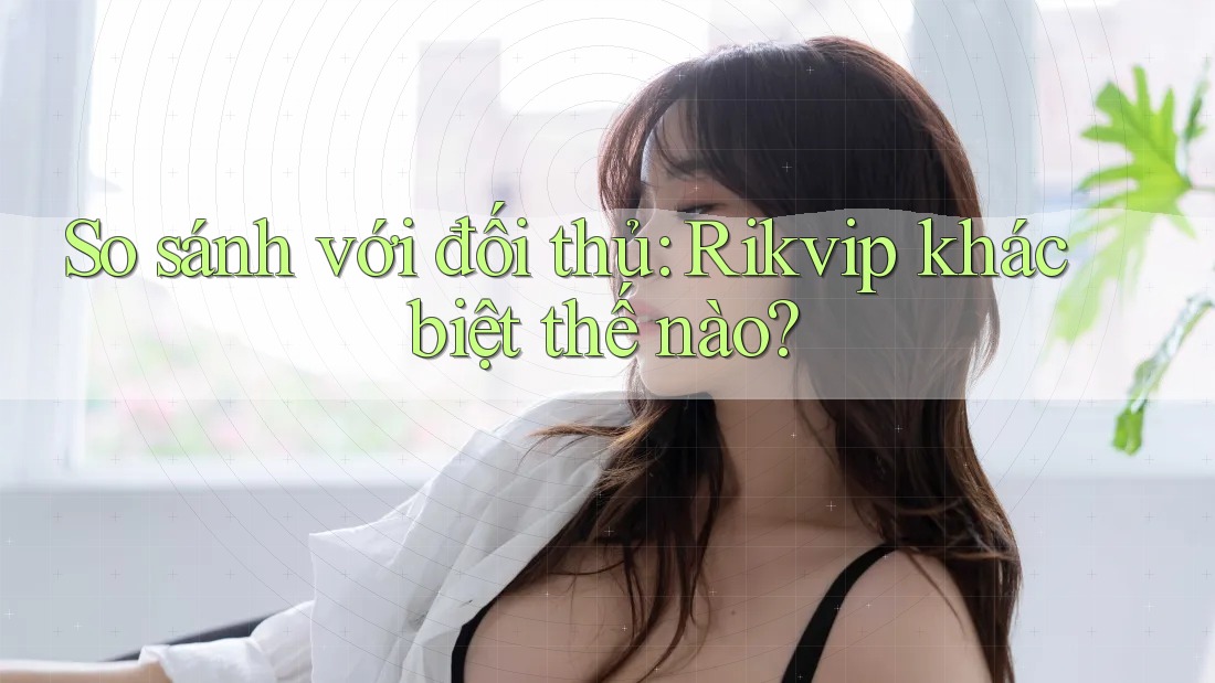 So sánh với đối thủ: Rikvip khác biệt thế nào?