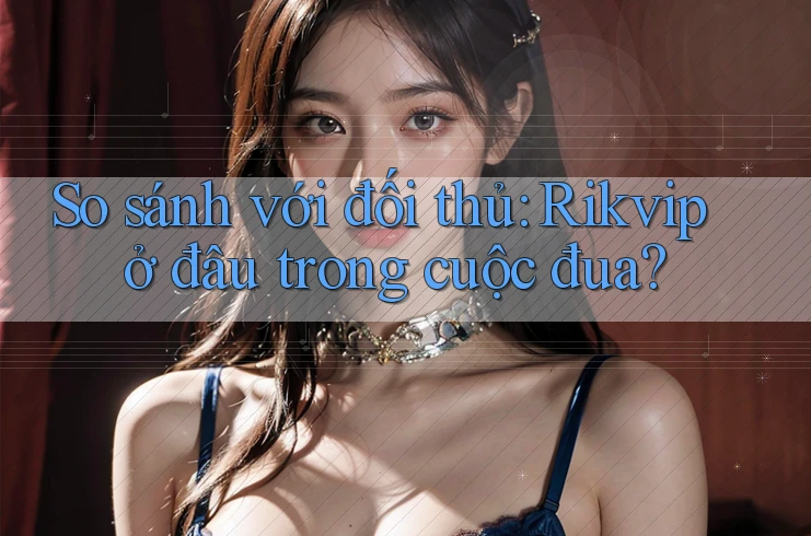 So sánh với đối thủ: Rikvip ở đâu trong cuộc đua?